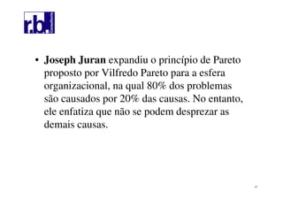 37
• Joseph Juran expandiu o princípio de Pareto
proposto por Vilfredo Pareto para a esfera
organizacional, na qual 80% dos problemas
são causados por 20% das causas. No entanto,
ele enfatiza que não se podem desprezar as
demais causas.
 