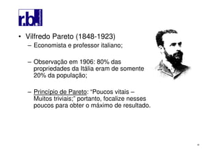 38
• Vilfredo Pareto (1848-1923)
– Economista e professor italiano;
– Observação em 1906: 80% das
propriedades da Itália eram de somente
20% da população;
– Princípio de Pareto: “Poucos vitais –
Muitos triviais;” portanto, focalize nesses
poucos para obter o máximo de resultado.
 