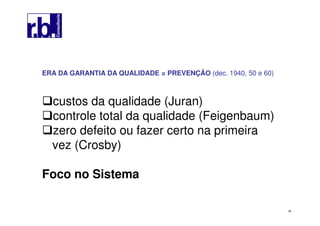 39
ERA DA GARANTIA DA QUALIDADE = PREVENÇÃO (dec. 1940, 50 e 60)
custos da qualidade (Juran)
controle total da qualidade (Feigenbaum)
zero defeito ou fazer certo na primeira
vez (Crosby)
Foco no Sistema
 