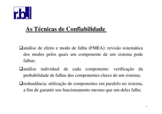 51
As Técnicas de Confiabilidade
análise de efeito e modo de falha (FMEA): revisão sistemática
dos modos pelos quais um componente de um sistema pode
falhar;
análise individual de cada componente: verificação da
probabilidade de falhas dos componentes-chave de um sistema;
redundância: utilização de componentes em paralelo no sistema,
a fim de garantir seu funcionamento mesmo que um deles falhe.
 