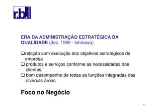 52
ERA DA ADMINISTRAÇÃO ESTRATÉGICA DA
QUALIDADE (dec. 1980 - Ishikawa)
relação com execução dos objetivos estratégicos da
empresa
produtos e serviços conforme as necessidades dos
clientes
bom desempenho de todas as funções integradas das
diversas áreas
Foco no Negócio
 