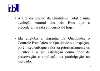 53
• A Era da Gestão da Qualidade Total é uma
evolução natural das três Eras que a
precederam e está em curso até hoje.
• Ela engloba a Garantia da Qualidade, o
Controle Estatístico da Qualidade e a Inspeção,
porém seu enfoque valoriza prioritariamente os
clientes e a sua satisfação como fator de
preservação e ampliação da participação no
mercado.
 