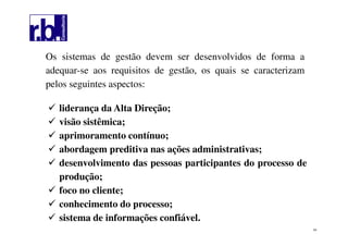 54
Os sistemas de gestão devem ser desenvolvidos de forma a
adequar-se aos requisitos de gestão, os quais se caracterizam
pelos seguintes aspectos:
liderança da Alta Direção;
visão sistêmica;
aprimoramento contínuo;
abordagem preditiva nas ações administrativas;
desenvolvimento das pessoas participantes do processo de
produção;
foco no cliente;
conhecimento do processo;
sistema de informações confiável.
 