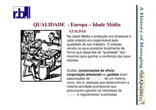 9
QUALIDADE - Europa – Idade Média
GUILDAS
Na idade Média a produção era artesanal e
cada artesão era responsável pela
qualidade do seu trabalho. O artesão
vendia os seus produtos localmente de
forma que dependia da "qualidade" dos
mesmos para ganhar a confiança dos seus
clientes.
Guilda, (corporações de ofício,
corporação artesanal) ou guildas eram
associações de artesãos de um mesmo
ramo, isto é, pessoas que desenvolviam a
mesma atividade profissional que
procuravam garantir os interesses de
classe e regulamentar a profissão.
 