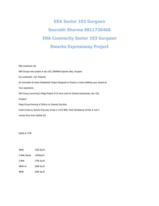 ERA Sector 103 Gurgaon

                                  Sourabh Sharma 9811730468

                            ERA Cosmocity Sector 103 Gurgaon

                                  Dwarka Expressway Project



ERA Landmark Ltd.

ERA Groups new project in sec-103, DWARKA Express Way, Gurgaon

Era Landmarks Ltd. Presents

An Innovative & Green Residential Project Designed to Produce a home befitting your dreams &

Your aspirations.

ERA Group Launching A Mega Project of 25 Acre Land on Dwarka Expressway ,Sec-103,

Gurgaon

Mega Group-Housing of 25Acre on Dwarka Exp.Way.

Great Invest.on Dwarka Exp.way Invest in 2/3/4 BHK, Most Developing Vicinity & Just 5

minute Drive from Delhi& IGI




SIZES & TYPE




2BHK                1250 Sq.Ft.

2 BHK+Study         1450Sq.Ft.

3 BHK               1700 Sq.Ft.

3BHK+S              2000 Sq.Ft

4BHK                2500 Sq.Ft
 