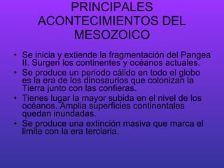 PRINCIPALES ACONTECIMIENTOS DEL MESOZOICO Se inicia y extiende la fragmentación del Pangea II. Surgen los continentes y océanos actuales. Se produce un periodo cálido en todo el globo es la era de los dinosaurios que colonizan la Tierra junto con las confieras. Tienes lugar la mayor subida en el nivel de los océanos. Amplia superficies continentales quedan inundadas. Se produce una extinción masiva que marca el limite con la era terciaria.  