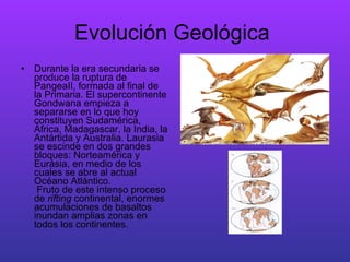 Evolución Geológica  Durante la era secundaria se produce la ruptura de PangeaII, formada al final de la Primaria. El supercontinente Gondwana empieza a separarse en lo que hoy constituyen Sudamérica, África, Madagascar, la India, la Antártida y Australia. Laurasia se escinde en dos grandes bloques: Norteamérica y Eurásia, en medio de los cuales se abre al actual Océano Atlántico.   Fruto de este intenso proceso de  rifting  continental, enormes acumulaciones de basaltos inundan amplias zonas en todos los continentes.  