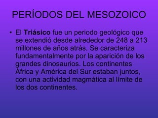 PERÍODOS DEL MESOZOICO El  Triásico  fue un periodo geológico que se extendió desde alrededor de 248 a 213 millones de años atrás. Se caracteriza fundamentalmente por la aparición de los grandes dinosaurios. Los continentes África y América del Sur estaban juntos, con una actividad magmática al límite de los dos continentes. 