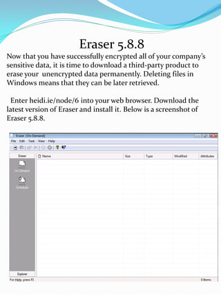 Eraser 5.8.8
Now that you have successfully encrypted all of your company’s
sensitive data, it is time to download a third-party product to
erase your unencrypted data permanently. Deleting files in
Windows means that they can be later retrieved.

 Enter heidi.ie/node/6 into your web browser. Download the
latest version of Eraser and install it. Below is a screenshot of
Eraser 5.8.8.
 