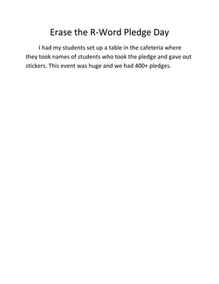 Erase the R-Word Pledge Day<br />I had my students set up a table in the cafeteria where they took names of students who took the pledge and gave out stickers. This event was huge and we had 400+ pledges. <br />