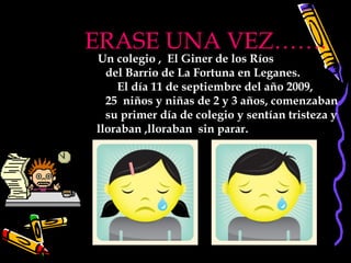 ERASE UNA VEZ……. Un colegio ,  El Giner de los Ríos  del Barrio de La Fortuna en Leganes.  El día 11 de septiembre del año 2009,  25  niños y niñas de 2 y 3 años, comenzaban su primer día de colegio y sentían tristeza y  lloraban ,lloraban  sin parar.   