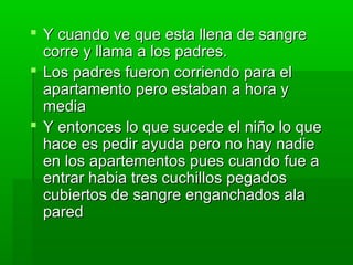  Y cuando vvee qquuee eessttaa lllleennaa ddee ssaannggrree 
ccoorrrree yy llllaammaa aa llooss ppaaddrreess.. 
 LLooss ppaaddrreess ffuueerroonn ccoorrrriieennddoo ppaarraa eell 
aappaarrttaammeennttoo ppeerroo eessttaabbaann aa hhoorraa yy 
mmeeddiiaa 
 YY eennttoonncceess lloo qquuee ssuucceeddee eell nniiññoo lloo qquuee 
hhaaccee eess ppeeddiirr aayyuuddaa ppeerroo nnoo hhaayy nnaaddiiee 
eenn llooss aappaarrtteemmeennttooss ppuueess ccuuaannddoo ffuuee aa 
eennttrraarr hhaabbiiaa ttrreess ccuucchhiillllooss ppeeggaaddooss 
ccuubbiieerrttooss ddee ssaannggrree eennggaanncchhaaddooss aallaa 
ppaarreedd 
 