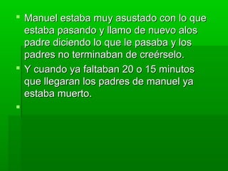  Manuel estaba mmuuyy aassuussttaaddoo ccoonn lloo qquuee 
eessttaabbaa ppaassaannddoo yy llllaammoo ddee nnuueevvoo aallooss 
ppaaddrree ddiicciieennddoo lloo qquuee llee ppaassaabbaa yy llooss 
ppaaddrreess nnoo tteerrmmiinnaabbaann ddee ccrreeéérrsseelloo.. 
 YY ccuuaannddoo yyaa ffaallttaabbaann 2200 oo 1155 mmiinnuuttooss 
qquuee lllleeggaarraann llooss ppaaddrreess ddee mmaannuueell yyaa 
eessttaabbaa mmuueerrttoo.. 
 
 