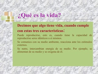 Decimos que algo tiene vida, cuando cumple con estas tres características : Puede reproducirse, esto es, cuando tiene la capacidad de reproducirse seres idénticos a sí mismos. Se comunica con su medio ambiente, reacciona ante los estímulos externos. Se nutre, intercambian energía de su medio. Por ejemplo, se alimentan de su medio y se oxigena de él. ¿Qué es la vida? 