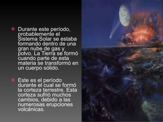 Durante este período, probablemente el Sistema Solar se estaba formando dentro de una gran nube de gas y polvo. La Tierra se formó cuando parte de esta materia se transformó en un cuerpo sólido. Este es el período durante el cual se formó la corteza terrestre. Esta corteza sufrió muchos cambios, debido a las numerosas erupciones volcánicas. 