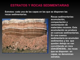 Rocas sedimentarias:  acumulación, compactación y cementación de materiales rocosos. Esta acumulación se produce en cuencas sedimentarias. En una cuenca sedimentaria se acumulan sedimentos y los  que quedan debajo se van convirtiendo en roca (DIAGÉNESIS) , las rocas que se disponen  en capas, se denominan estratos. ESTRATOS Y ROCAS SEDIMENTARIAS Estratos: cada una de las capas en las que se disponen las rocas sedimentarias. 
