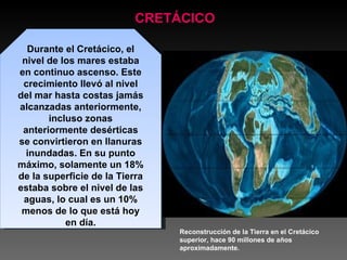 CRETÁCICO Durante el Cretácico, el nivel de los mares estaba en continuo ascenso. Este crecimiento llevó al nivel del mar hasta costas jamás alcanzadas anteriormente, incluso zonas anteriormente desérticas se convirtieron en llanuras inundadas. En su punto máximo, solamente un 18% de la superficie de la Tierra estaba sobre el nivel de las aguas, lo cual es un 10% menos de lo que está hoy en día. Reconstrucción de la Tierra en el Cretácico superior, hace 90 millones de años aproximadamente.  