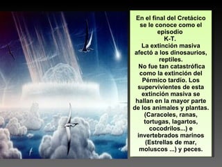 En el final del Cretácico se le conoce como el episodio  K-T.  La extinción masiva afectó a los dinosaurios, reptiles. No fue tan catastrófica como la extinción del Pérmico tardío. Los supervivientes de esta extinción masiva se hallan en la mayor parte de los animales y plantas. (Caracoles, ranas, tortugas, lagartos, cocodrilos...) e invertebrados marinos (Estrellas de mar, moluscos ...) y peces. 