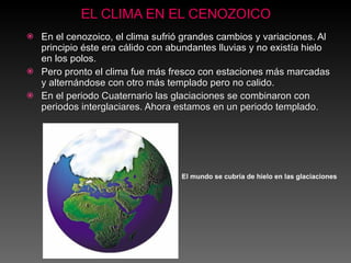 EL CLIMA EN EL CENOZOICO En el cenozoico, el clima sufrió grandes cambios y variaciones. Al principio éste era cálido con abundantes lluvias y no existía hielo en los polos.  Pero pronto el clima fue más fresco con estaciones más marcadas y alternándose con otro más templado pero no calido. En el periodo Cuaternario las glaciaciones se combinaron con periodos interglaciares. Ahora estamos en un periodo templado . El mundo se cubría de hielo en las glaciaciones 