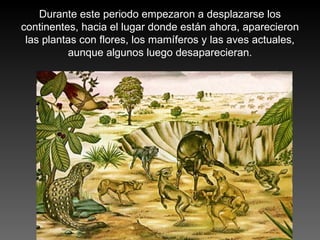 Durante este periodo empezaron a desplazarse los continentes, hacia el lugar donde están ahora, aparecieron las plantas con flores, los mamíferos y las aves actuales, aunque algunos luego desaparecieran. 