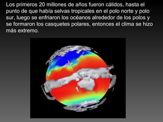 Los primeros 20 millones de años fueron cálidos, hasta el punto de que había selvas tropicales en el polo norte y polo sur, luego se enfriaron los océanos alrededor de los polos y se formaron los casquetes polares, entonces el clima se hizo más extremo. 