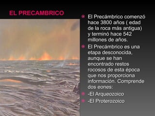 EL PRECAMBRICO El Precámbrico comenzó hace 3800 años ( edad de la roca más antigua) y terminó hace 542 millones de años. El Precámbrico es una etapa desconocida, aunque se han encontrado restos rocosos de esta época que nos proporciona información. Comprende dos eones: -El Arqueozoico -El Proterozoico 