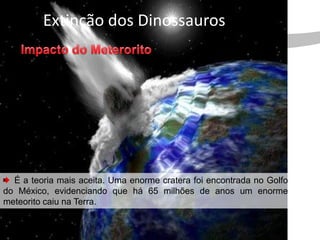 Extinção dos Dinossauros




  É a teoria mais aceita. Uma enorme cratera foi encontrada no Golfo
do México, evidenciando que há 65 milhões de anos um enorme
meteorito caiu na Terra.
 