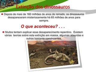 Extinção dos dinossauros
Depois de mais de 160 milhões de anos de reinado, os dinossauros
  desapareceram misteriosamente há 65 milhões de anos para
                            sempre.

             O que aconteceu? . . .
Muitos tentam explicar esse desaparecimento repentino. Existem
várias teorias sobre esta extinção em massa, algumas absurdas e
                  outras bastante convincentes.
 