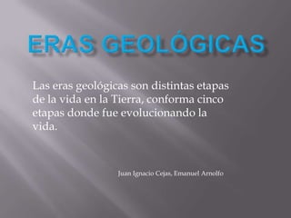 ERAS GEOLÓGICAS Las eras geológicas son distintas etapas de la vida en la Tierra, conforma cinco etapas donde fue evolucionando la vida.                                                     Juan Ignacio Cejas, Emanuel Arnolfo 