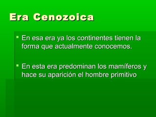 Era Cenozoica

 En esa era ya los continentes tienen la
  forma que actualmente conocemos.

 En esta era predominan los mamíferos y
  hace su aparición el hombre primitivo
 