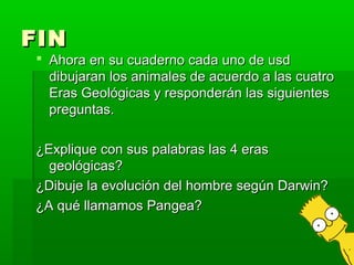 FIN
 Ahora en su cuaderno cada uno de usd
  dibujaran los animales de acuerdo a las cuatro
  Eras Geológicas y responderán las siguientes
  preguntas.

¿Explique con sus palabras las 4 eras
  geológicas?
¿Dibuje la evolución del hombre según Darwin?
¿A qué llamamos Pangea?
 