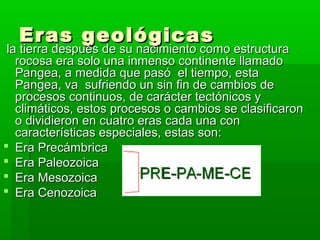 Eras geológicas
 la tierra después de su nacimiento como estructura
   rocosa era solo una inmenso continente llamado
   Pangea, a medida que pasó el tiempo, esta
   Pangea, va sufriendo un sin fin de cambios de
   procesos continuos, de carácter tectónicos y
   climáticos, estos procesos o cambios se clasificaron
   o dividieron en cuatro eras cada una con
   características especiales, estas son:
 Era Precámbrica
 Era Paleozoica
 Era Mesozoica
 Era Cenozoica
 