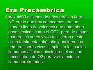 Era Precámbrica
Aprox 4600 millones de años atrás la tierra
 NO era lo que hoy conocemos, era un
 planeta lleno de volcanes que emanaban
 gases tóxicos como el CO2, pero de alguna
 manera los seres vivos resistieron a este
 clima totalmente inhóspito y nacieron los
 primeros seres vivos simples a los cuales
 llamamos células unicelulares el cual no
 necesitaban de O2 para vivir a esto se
 llama aerotrofodos.
 