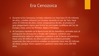 Era Cenozoica
 Durante la Era Cenozoica, la India colisionó con Asia hace 55-45 millones
de años, y Arabia colisionó con Eurasia, cerrando el mar de Tetis, hace
unos 35 millones de años. Como consecuencia de ello, se produce el
gran plegamiento alpino que formó las principales cordilleras del Sur de
Europa y Asia, como los Pirineos, Alpes e Himalaya.
 Al Cenozoico también se le llama la era de los mamíferos, animales que, al
extinguirse los dinosaurios a finales del Cretácico, sufrieron una
extraordinaria radiación adaptativa y pasaron a ser la fauna característica.
Hace unos 30 millones de años surgieron los primeros primates
superiores (los más primitivos estaban ya presentes hace más 65 millones
de años), aunque Homo sapiens no apareció hasta hace unos 200 000
años.
 
