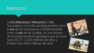 Mesozoico
La Era Mesozoica, Mesozoico o Era
Secundaria, conocida zoológicamente como
la era de los dinosaurios o botánicamente
como la era de las cícadas, es una división
de la escala temporal geológica que se inició
hace 252,17 ± 0,06 millones de años y
finalizó hace 66,0 millones de años.
 