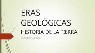 ERAS
GEOLÓGICAS
HISTORIA DE LA TIERRA
Eva Luz Irene Luna Vargas
 