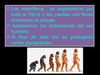  Los mamíferos se expandieron por 
toda la Tierra y las plantas con flores 
dominaron el paisaje. 
 Aparecieron los antecesores del ser 
humano. 
 Al final de esta era se produjeron 
varias glaciaciones. 
 