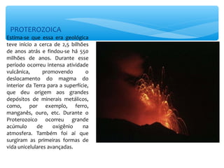 PROTEROZOICA
Estima-se que essa era geológica
teve início a cerca de 2,5 bilhões
de anos atrás e findou-se há 550
milhões de anos. Durante esse
período ocorreu intensa atividade
vulcânica,      promovendo        o
deslocamento do magma do
interior da Terra para a superfície,
que deu origem aos grandes
depósitos de minerais metálicos,
como, por exemplo, ferro,
manganês, ouro, etc. Durante o
Proterozoico ocorreu grande
acúmulo      de     oxigênio     na
atmosfera. Também foi aí que
surgiram as primeiras formas de
vida unicelulares avançadas.
 