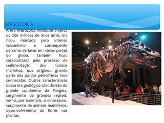 MESOZOICA
A era Mesozoica iniciou-se a cerca
de 250 milhões de anos atrás, ela
ficou marcada pelo intenso
vulcanismo      e     consequente
derrame de lavas em várias partes
do     globo.     Também       ficou
caracterizada pelo processo de
sedimentação        dos      fundos
marinhos, que originou grande
parte das jazidas petrolíferas hoje
conhecidas. Outras características
dessa era geológica são: divisão do
grande continente da Pangeia,
surgimento de grandes répteis,
como, por exemplo, o dinossauro,
surgimento de animais mamíferos,
desenvolvimento de flores nas
plantas.
 