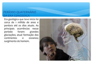 PERÍODO QUATERNÁRIO
DA ERA CENOZOICA
Era geológica que teve início há
cerca de 1 milhão de anos e
perdura até os dias atuais. As
principais ocorrências nesse
período      foram:    grandes
glaciações; atual formação dos
continentes      e    oceanos;
surgimento do homem.
 