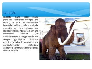 EXTINÇÃO
Durante quase todos esses
períodos ocorreram extinção em
massa, ou seja, um decréscimo
bruto da biodiversidade através da
extinção de vários grupos ao
mesmo tempo. Apesar de ser um
fenômeno         comum          (se
considerarmos a longa escala do
tempo      geológico),     diversos
eventos de extinção massiva foram
particularmente          violentos,
acabando com mais da metade das
formas de vida.
 