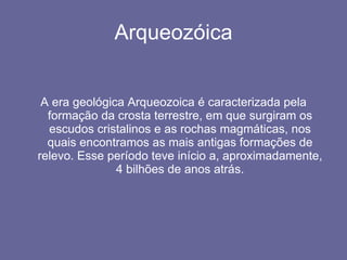 Arqueozóica A era geológica Arqueozoica é caracterizada pela formação da crosta terrestre, em que surgiram os escudos cristalinos e as rochas magmáticas, nos quais encontramos as mais antigas formações de relevo. Esse período teve início a, aproximadamente, 4 bilhões de anos atrás. 