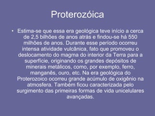 Proterozóica Estima-se que essa era geológica teve início a cerca de 2,5 bilhões de anos atrás e findou-se há 550 milhões de anos. Durante esse período ocorreu intensa atividade vulcânica, fato que promoveu o deslocamento do magma do interior da Terra para a superfície, originando os grandes depósitos de minerais metálicos, como, por exemplo, ferro, manganês, ouro, etc. Na era geológica do Proterozoico ocorreu grande acúmulo de oxigênio na atmosfera. Também ficou caracterizada pelo surgimento das primeiras formas de vida unicelulares avançadas. 