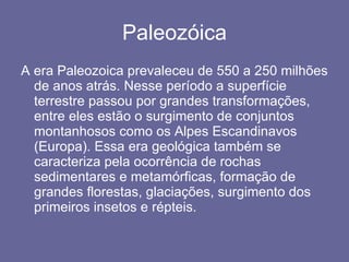 Paleozóica A era Paleozoica prevaleceu de 550 a 250 milhões de anos atrás. Nesse período a superfície terrestre passou por grandes transformações, entre eles estão o surgimento de conjuntos montanhosos como os Alpes Escandinavos (Europa). Essa era geológica também se caracteriza pela ocorrência de rochas sedimentares e metamórficas, formação de grandes florestas, glaciações, surgimento dos primeiros insetos e répteis. 