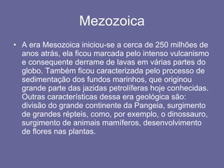 Mezozoica A era Mesozoica iniciou-se a cerca de 250 milhões de anos atrás, ela ficou marcada pelo intenso vulcanismo e consequente derrame de lavas em várias partes do globo. Também ficou caracterizada pelo processo de sedimentação dos fundos marinhos, que originou grande parte das jazidas petrolíferas hoje conhecidas. Outras características dessa era geológica são: divisão do grande continente da Pangeia, surgimento de grandes répteis, como, por exemplo, o dinossauro, surgimento de animais mamíferos, desenvolvimento de flores nas plantas. 