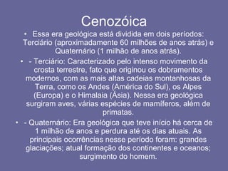Cenozóica Essa era geológica está dividida em dois períodos: Terciário (aproximadamente 60 milhões de anos atrás) e Quaternário (1 milhão de anos atrás). - Terciário: Caracterizado pelo intenso movimento da crosta terrestre, fato que originou os dobramentos modernos, com as mais altas cadeias montanhosas da Terra, como os Andes (América do Sul), os Alpes (Europa) e o Himalaia (Ásia). Nessa era geológica surgiram aves, várias espécies de mamíferos, além de primatas. - Quaternário: Era geológica que teve início há cerca de 1 milhão de anos e perdura até os dias atuais. As principais ocorrências nesse período foram: grandes glaciações; atual formação dos continentes e oceanos; surgimento do homem. 
