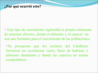 ¿Por qué ocurrió esto? Antecedentes: Este tipo de crecimiento sigmoidal es propio solamente  de sistemas abiertos, donde el alimento y el espacio  no son una limitante para el crecimiento de las poblaciones. Se presupone que los océanos del Cámbrico formaron un ecosistema vacío, lleno de habitats y alimento abundante y donde las especies no tenían competidores. 