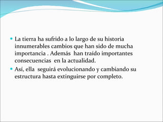 La tierra ha sufrido a lo largo de su historia innumerables cambios que han sido de mucha importancia . Además  han traído importantes consecuencias  en la actualidad. Así, ella  seguirá evolucionando y cambiando su estructura hasta extinguirse por completo.  