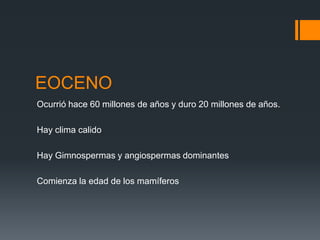 EOCENO
Ocurrió hace 60 millones de años y duro 20 millones de años.

Hay clima calido

Hay Gimnospermas y angiospermas dominantes

Comienza la edad de los mamíferos
 