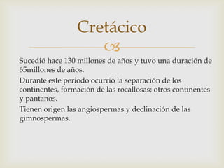 Cretácico
                    
Sucedió hace 130 millones de años y tuvo una duración de
65millones de años.
Durante este periodo ocurrió la separación de los
continentes, formación de las rocallosas; otros continentes
y pantanos.
Tienen origen las angiospermas y declinación de las
gimnospermas.
 